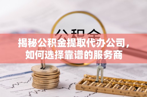 和平揭秘公积金提取代办公司，如何选择靠谱的服务商