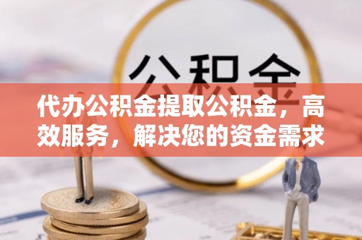 和平代办公积金提取公积金，高效服务，解决您的资金需求