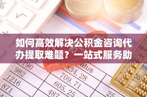 和平如何高效解决公积金咨询代办提取难题？一站式服务助您轻松搞定