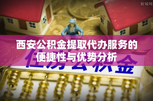 和平西安公积金提取代办服务的便捷性与优势分析