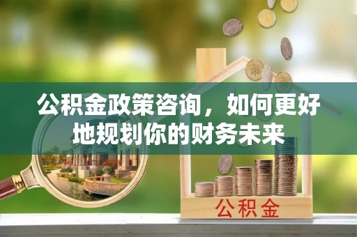 和平公积金政策咨询，如何更好地规划你的财务未来