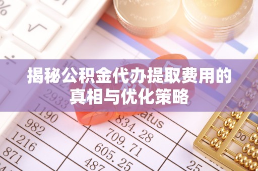 和平揭秘公积金代办提取费用的真相与优化策略